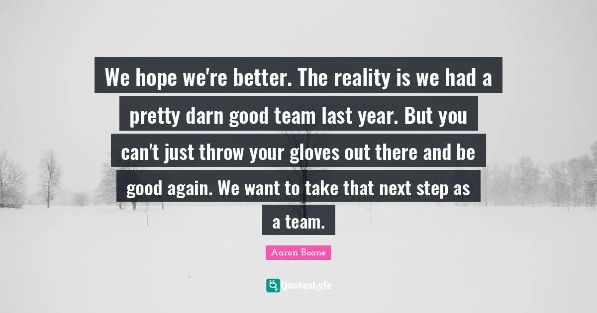 We hope we're better. The reality is we had a pretty darn good team last year. But you can't just throw your gloves out there and be good again. We want to take that next step as a team.