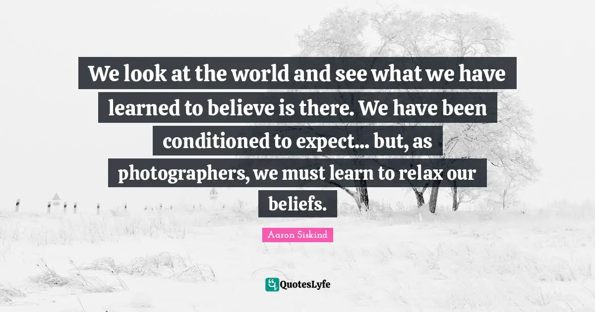 We look at the world and see what we have learned to believe is there. We have been conditioned to expect... but, as photographers, we must learn to relax our beliefs.