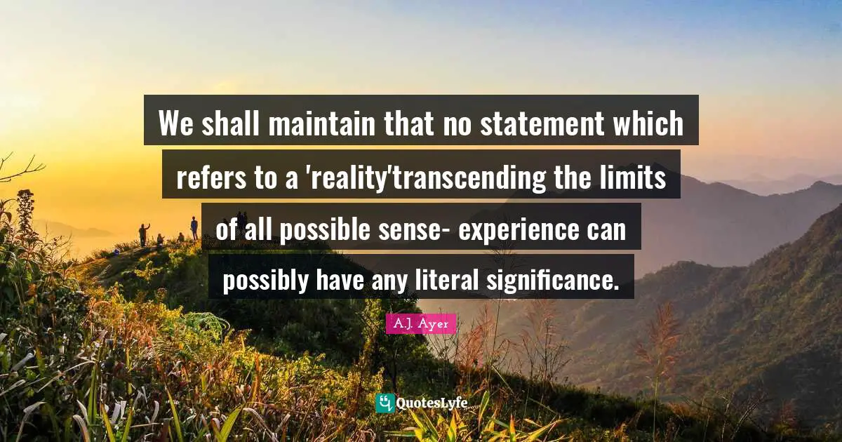 We shall maintain that no statement which refers to a 'reality'transcending the limits of all possible sense- experience can possibly have any literal significance.