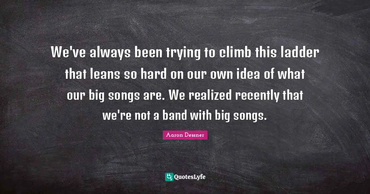 We've always been trying to climb this ladder that leans so hard on our own idea of what our big songs are. We realized recently that we're not a band with big songs.