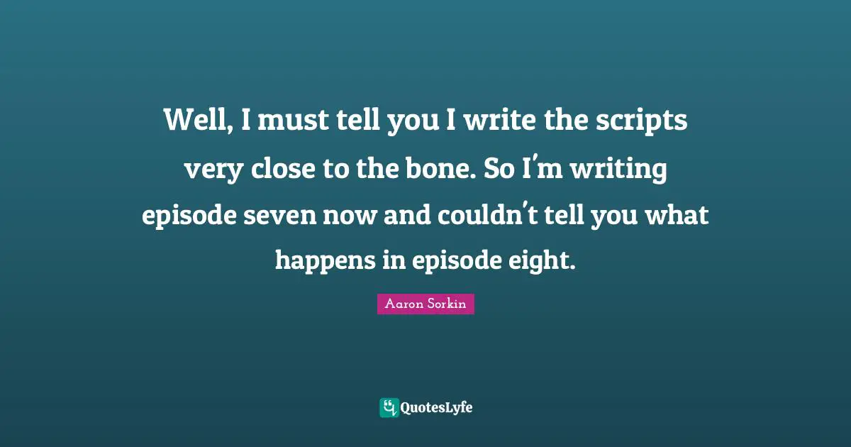 Well, I must tell you I write the scripts very close to the bone. So I'm writing episode seven now and couldn't tell you what happens in episode eight.