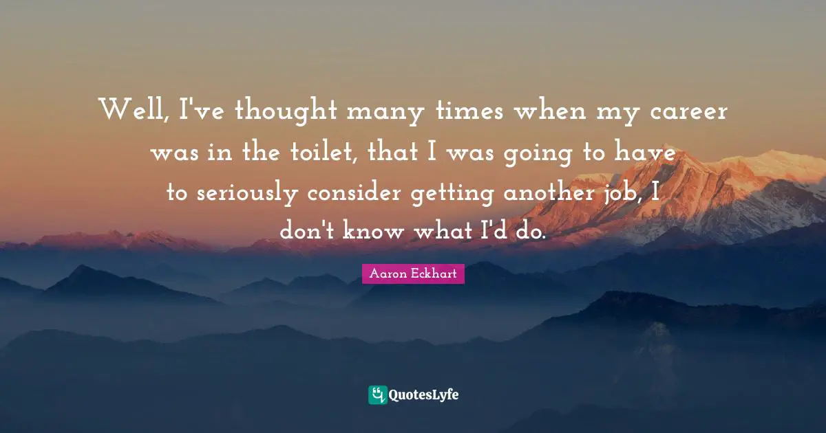 Well, I've thought many times when my career was in the toilet, that I was going to have to seriously consider getting another job, I don't know what I'd do.