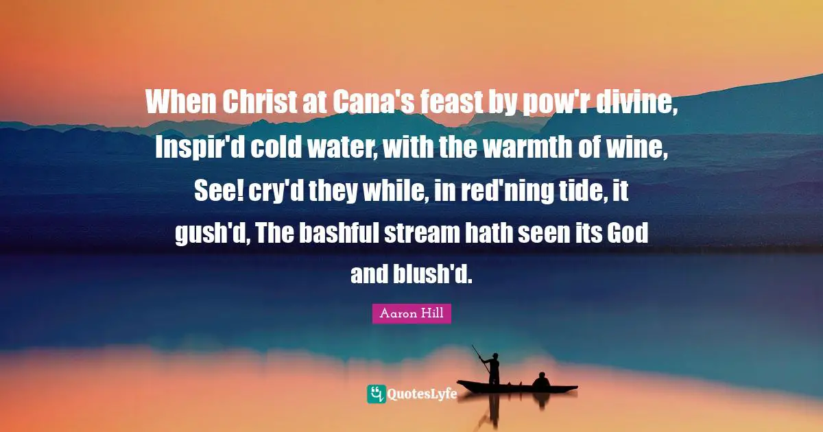 When Christ at Cana's feast by pow'r divine, Inspir'd cold water, with the warmth of wine, See! cry'd they while, in red'ning tide, it gush'd, The bashful stream hath seen its God and blush'd.