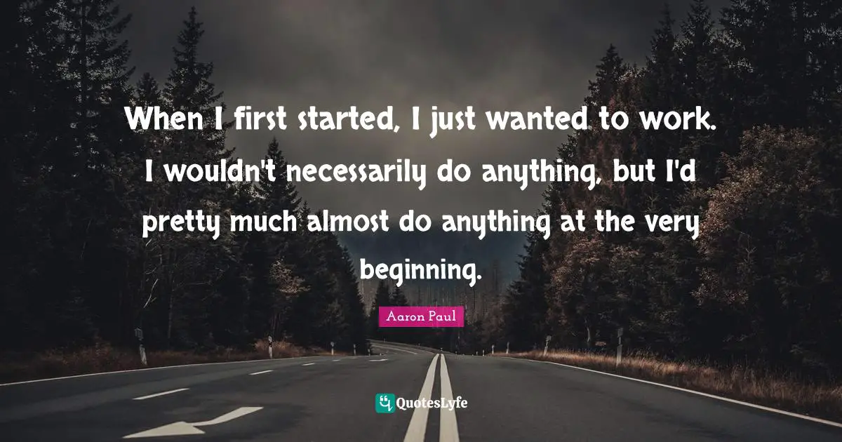 When I first started, I just wanted to work. I wouldn't necessarily do anything, but I'd pretty much almost do anything at the very beginning.
