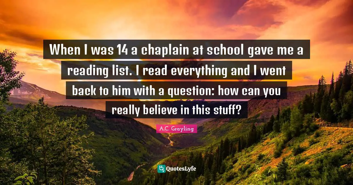 When I was 14 a chaplain at school gave me a reading list. I read everything and I went back to him with a question: how can you really believe in this stuff?
