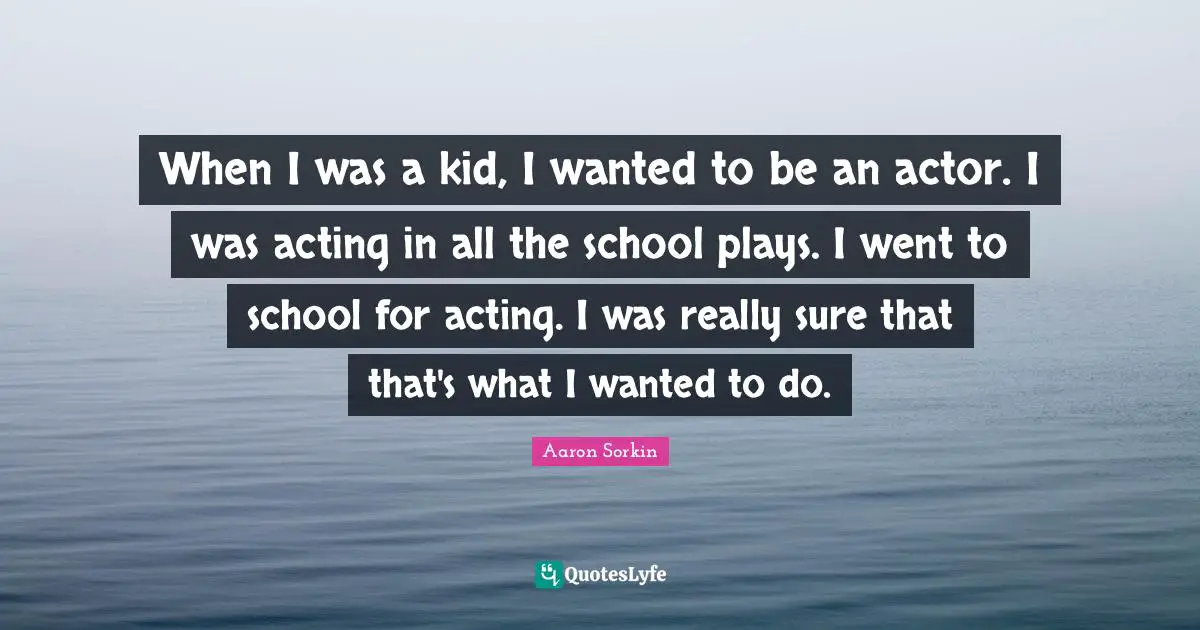 When I was a kid, I wanted to be an actor. I was acting in all the school plays. I went to school for acting. I was really sure that that's what I wanted to do.
