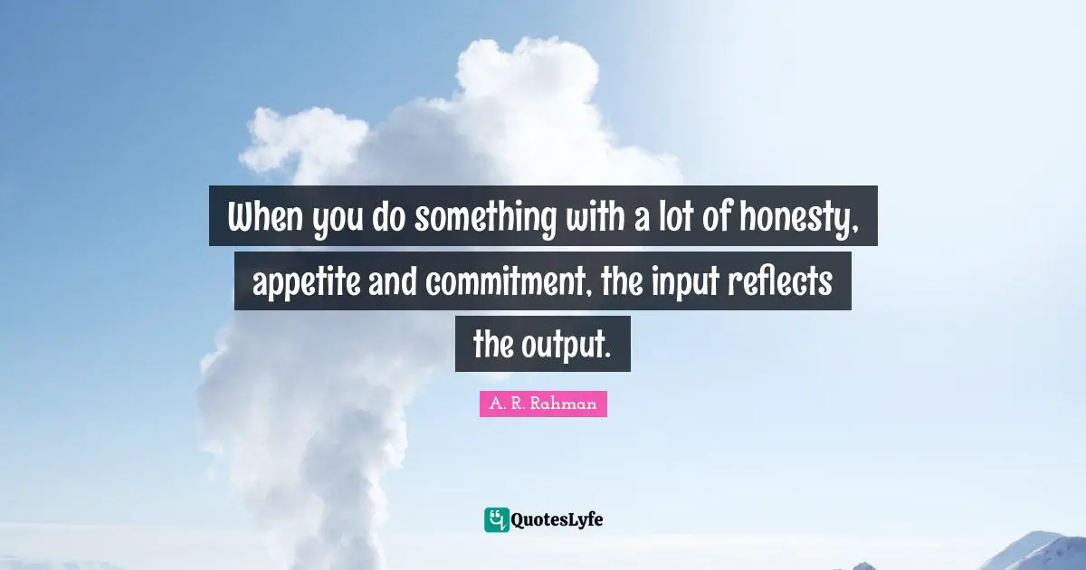 When you do something with a lot of honesty, appetite and commitment, the input reflects the output.