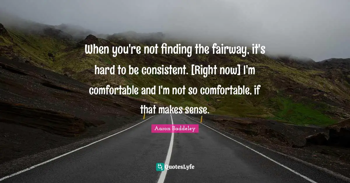 When you're not finding the fairway, it's hard to be consistent. [Right now] I'm comfortable and I'm not so comfortable, if that makes sense.
