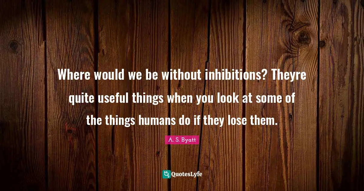 Where would we be without inhibitions? Theyre quite useful things when you look at some of the things humans do if they lose them.
