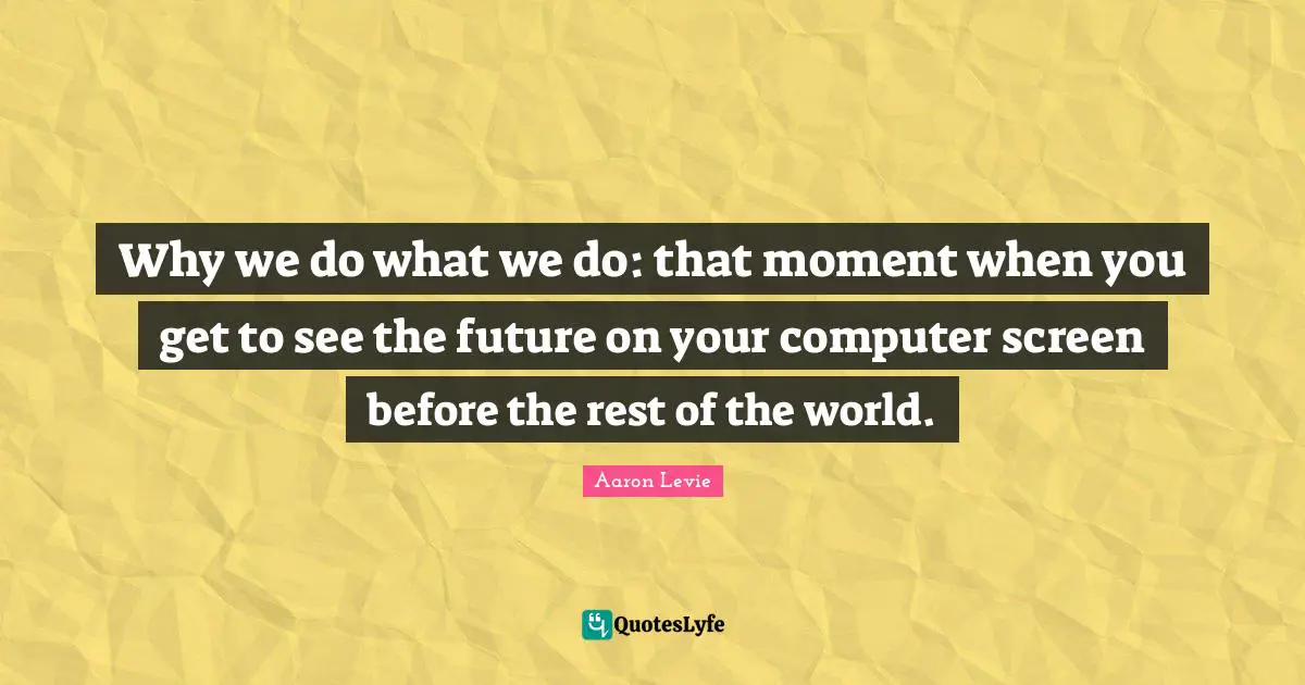Aaron Levie Quotes: "Why we do what we do: that moment when you get to see the future on your computer screen before the rest of the world."