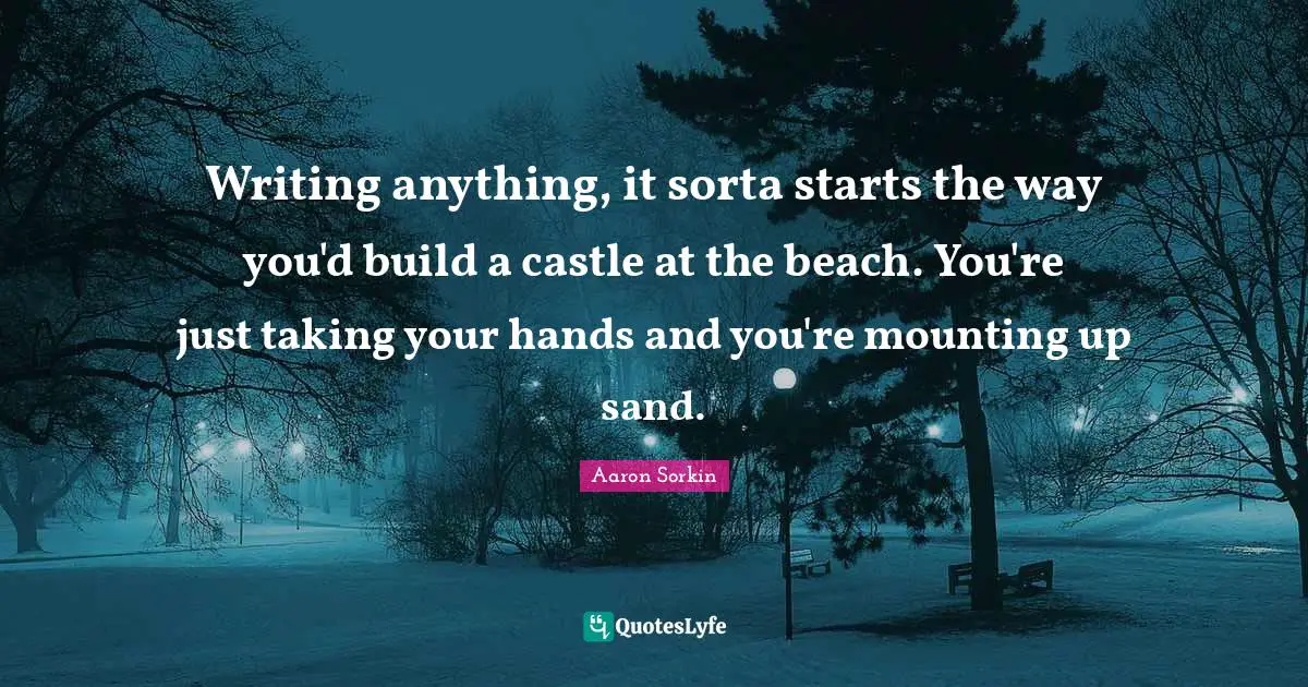 Writing anything, it sorta starts the way you'd build a castle at the beach. You're just taking your hands and you're mounting up sand.