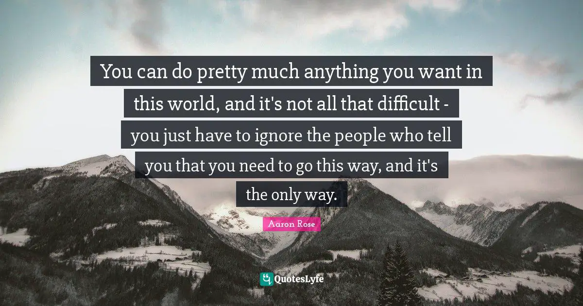 You can do pretty much anything you want in this world, and it's not all that difficult - you just have to ignore the people who tell you that you need to go this way, and it's the only way.