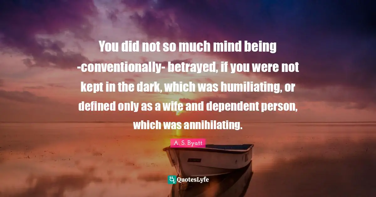 You did not so much mind being -conventionally- betrayed, if you were not kept in the dark, which was humiliating, or defined only as a wife and dependent person, which was annihilating.