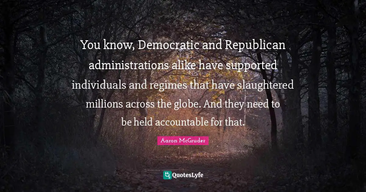 You know, Democratic and Republican administrations alike have supported individuals and regimes that have slaughtered millions across the globe. And they need to be held accountable for that.