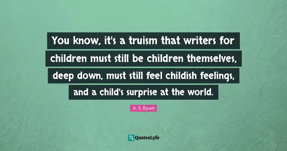 You know, it's a truism that writers for children must still be children themselves, deep down, must still feel childish feelings, and a child's surprise at the world.