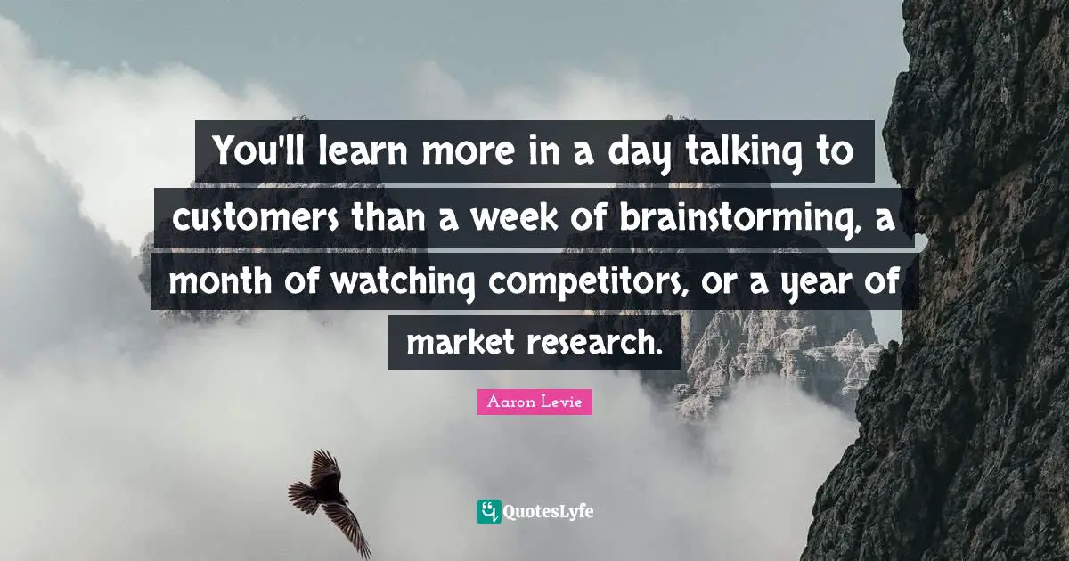 You'll learn more in a day talking to customers than a week of brainstorming, a month of watching competitors, or a year of market research.