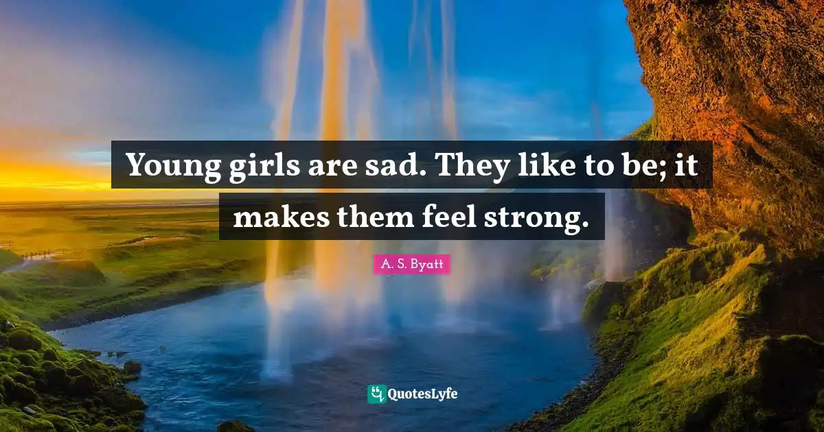 Young girls are sad. They like to be; it makes them feel strong.