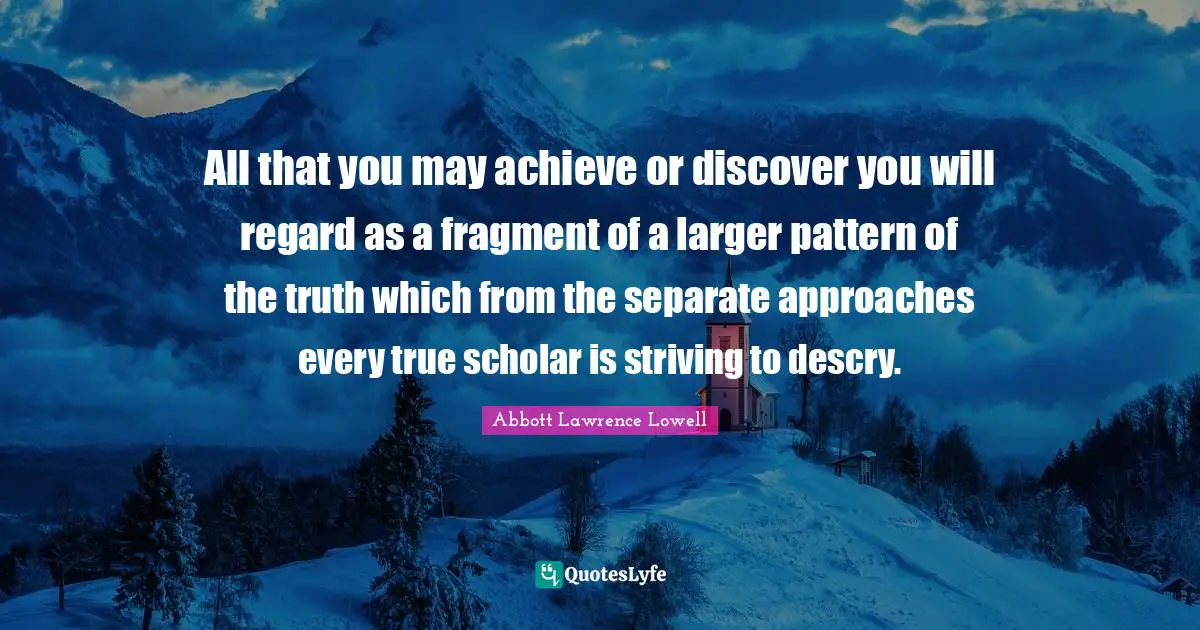 Abbott Lawrence Lowell Quotes: "All that you may achieve or discover you will regard as a fragment of a larger pattern of the truth which from the separate approaches every true scholar is striving to descry."