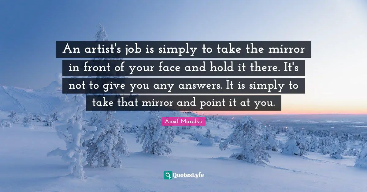 An artist's job is simply to take the mirror in front of your face and hold it there. It's not to give you any answers. It is simply to take that mirror and point it at you.