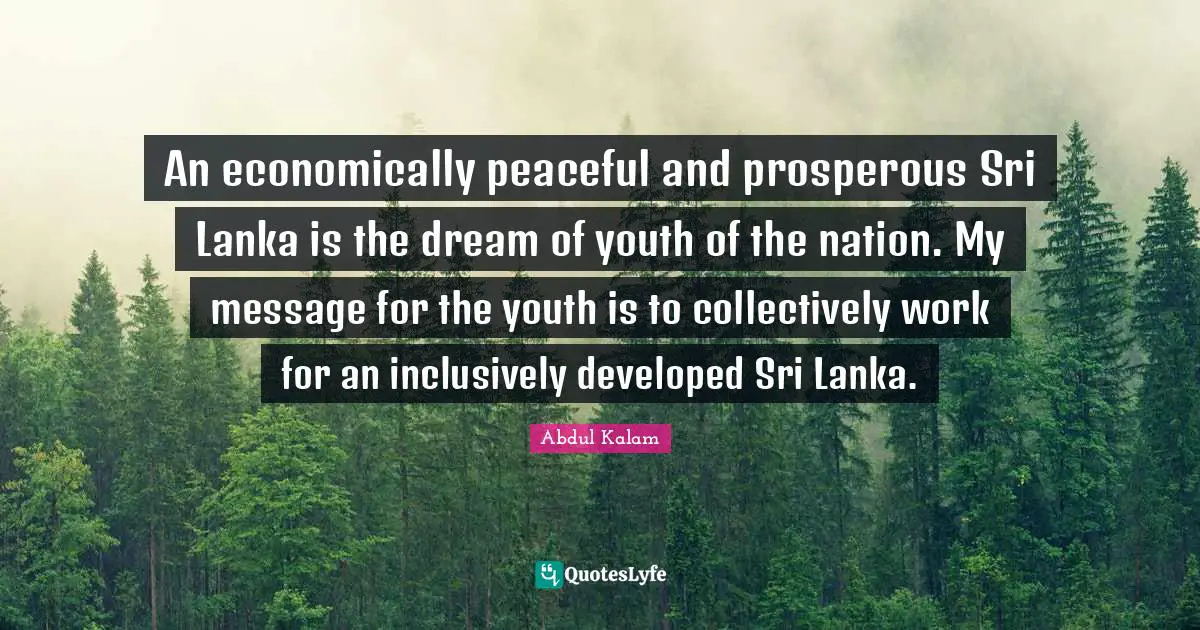 An economically peaceful and prosperous Sri Lanka is the dream of youth of the nation. My message for the youth is to collectively work for an inclusively developed Sri Lanka.