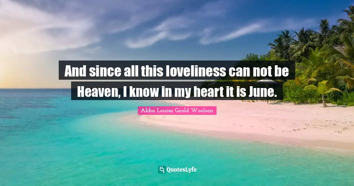 And since all this loveliness can not be Heaven, I know in my heart it is June.