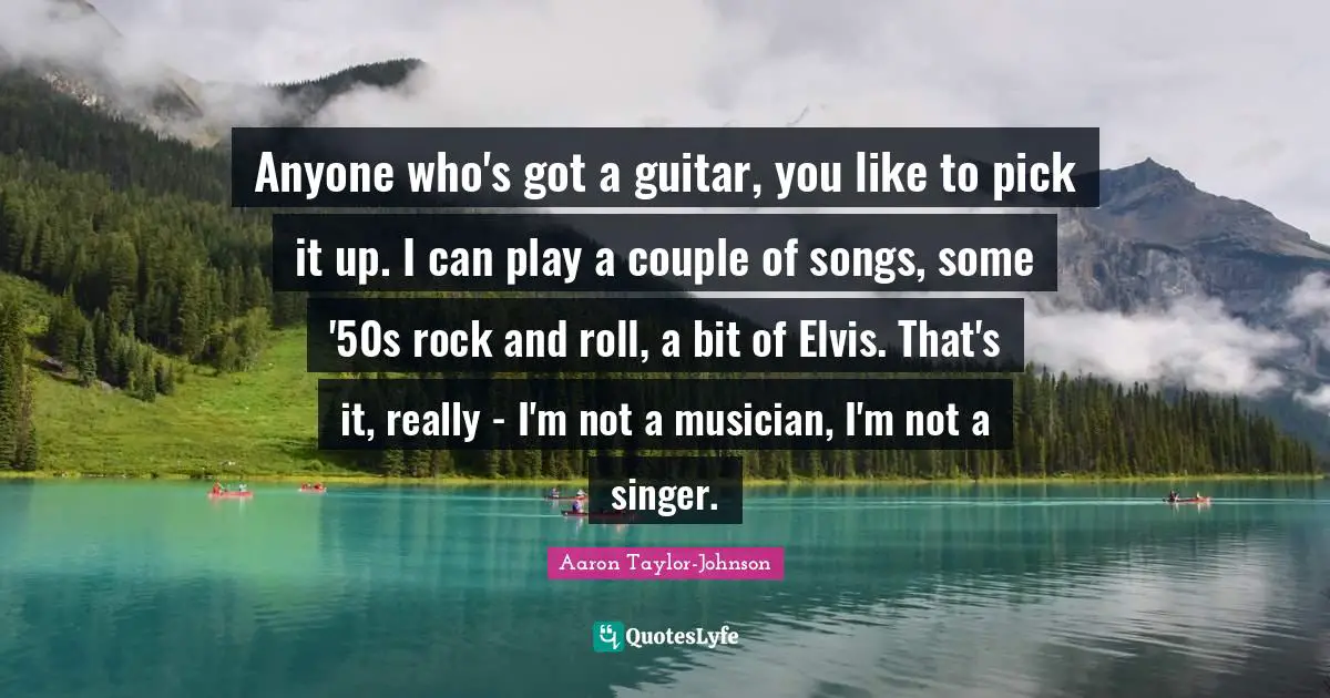 Anyone who's got a guitar, you like to pick it up. I can play a couple of songs, some '50s rock and roll, a bit of Elvis. That's it, really - I'm not a musician, I'm not a singer.