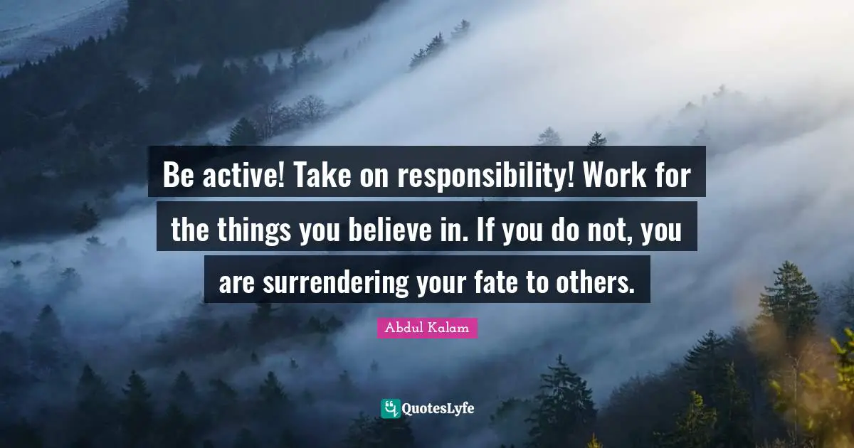 Abdul Kalam Quotes: "Be active! Take on responsibility! Work for the things you believe in. If you do not, you are surrendering your fate to others."