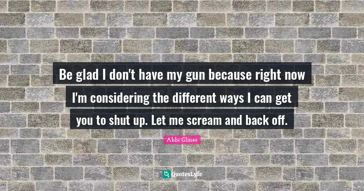 Be glad I don't have my gun because right now I'm considering the different ways I can get you to shut up. Let me scream and back off.