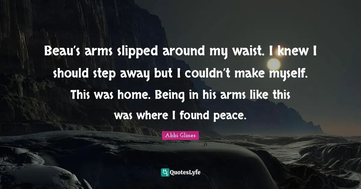 Beau’s arms slipped around my waist. I knew I should step away but I couldn’t make myself. This was home. Being in his arms like this was where I found peace.