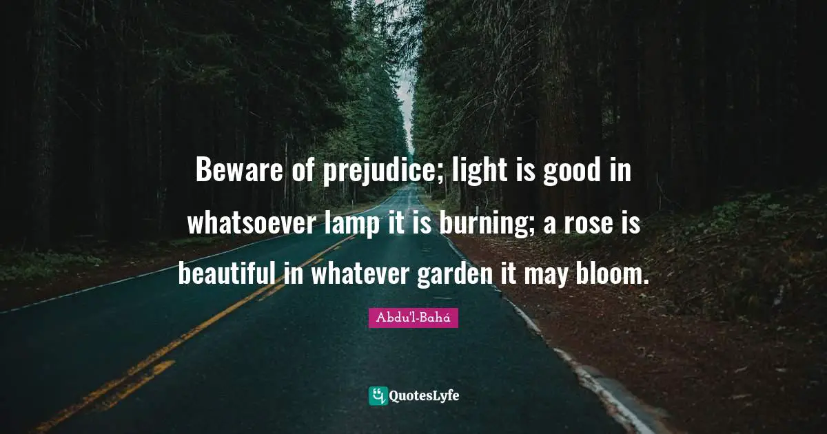 Beware of prejudice; light is good in whatsoever lamp it is burning; a rose is beautiful in whatever garden it may bloom.