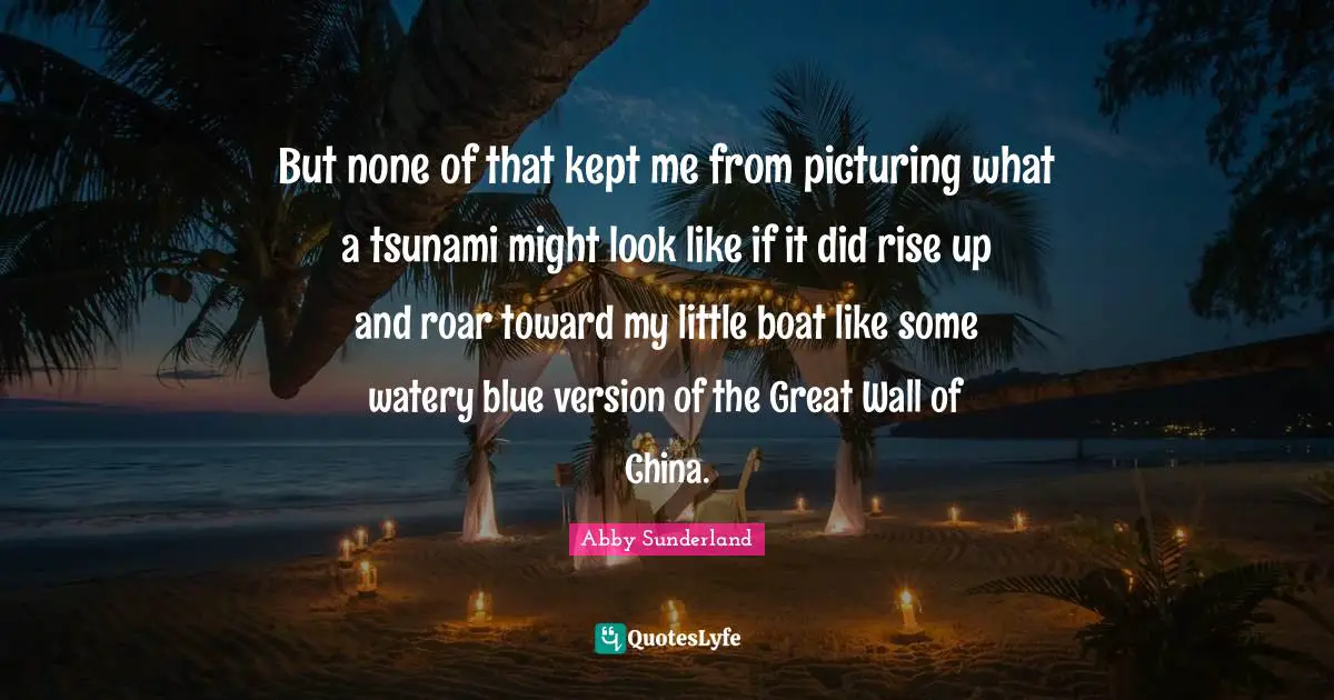 Abby Sunderland Quotes: But none of that kept me from picturing what a tsunami might look like if it did rise up and roar toward my little boat like some watery blue version of the Great Wall of China.