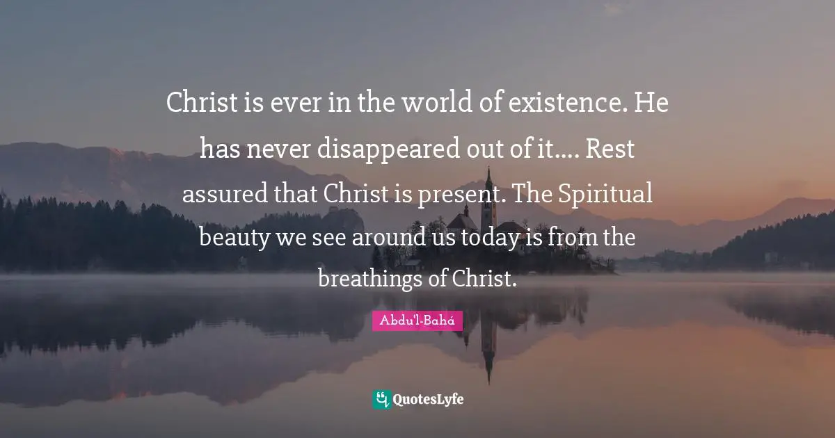 Christ is ever in the world of existence. He has never disappeared out of it.... Rest assured that Christ is present. The Spiritual beauty we see around us today is from the breathings of Christ.