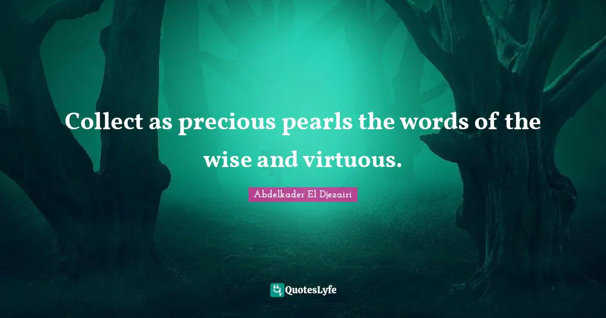 Collect as precious pearls the words of the wise and virtuous.