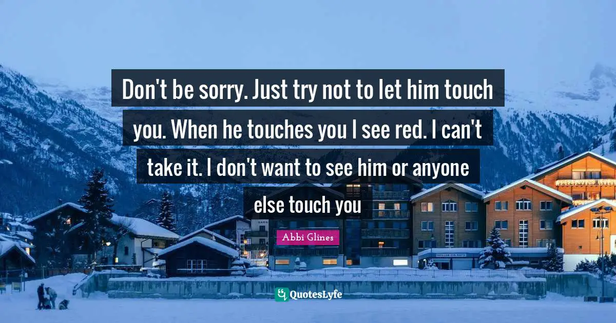 Don't be sorry. Just try not to let him touch you. When he touches you I see red. I can't take it. I don't want to see him or anyone else touch you