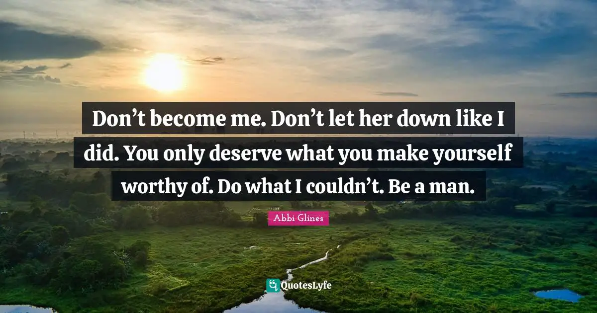 Don’t become me. Don’t let her down like I did. You only deserve what you make yourself worthy of. Do what I couldn’t. Be a man.