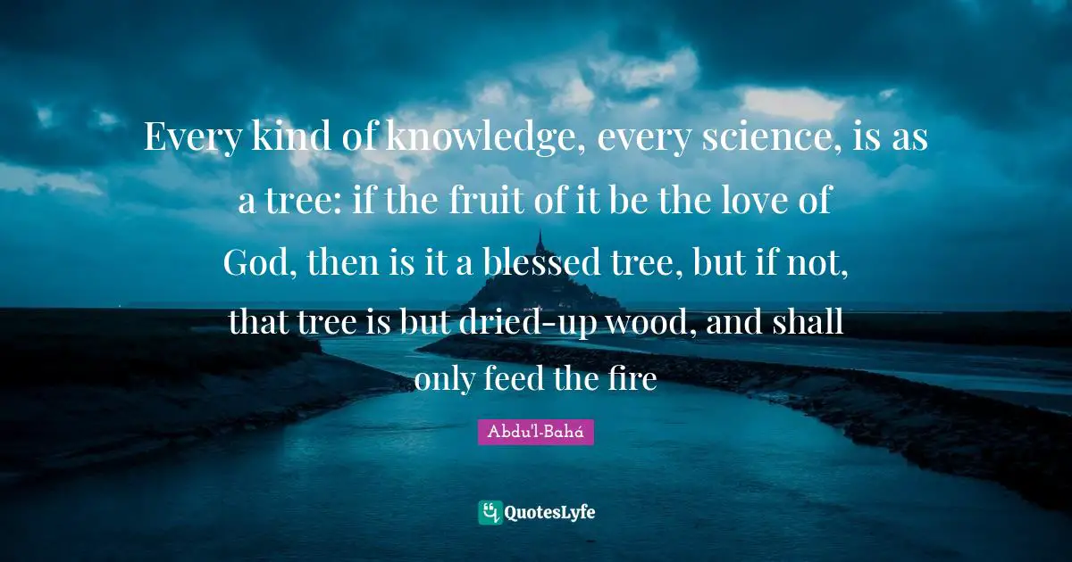 Every kind of knowledge, every science, is as a tree: if the fruit of it be the love of God, then is it a blessed tree, but if not, that tree is but dried-up wood, and shall only feed the fire