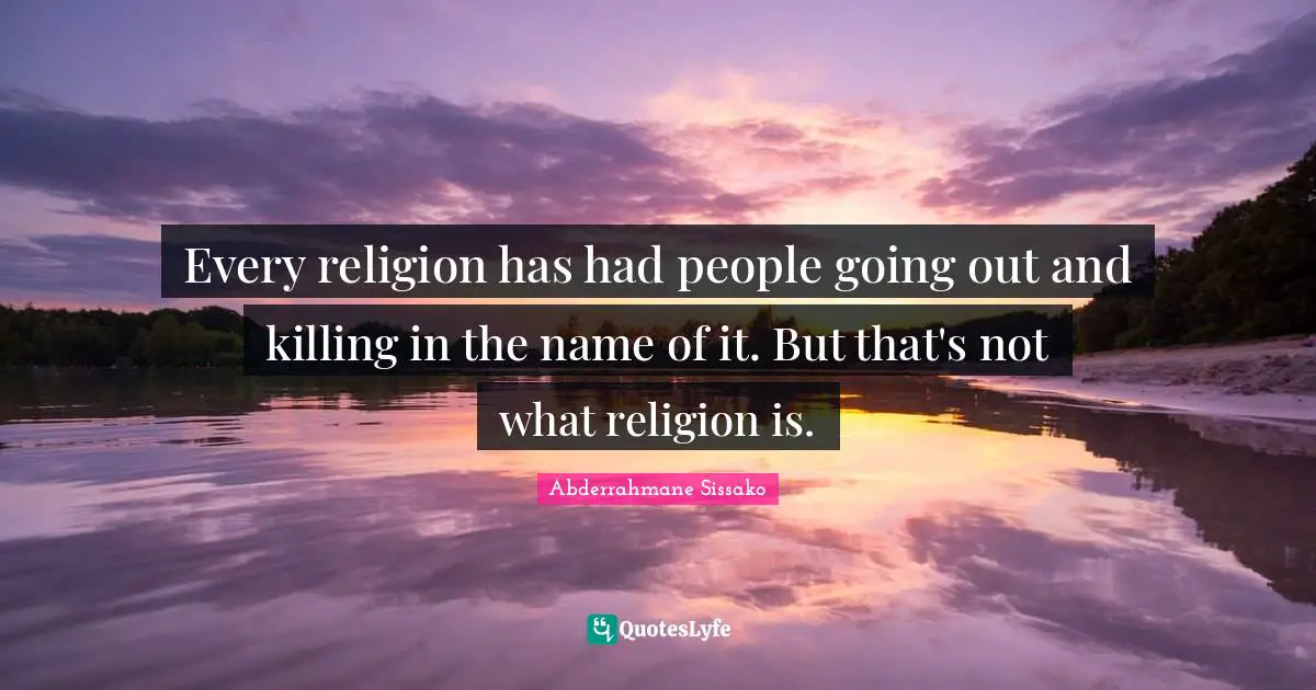 Every religion has had people going out and killing in the name of it. But that's not what religion is.