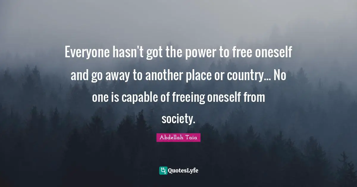 Everyone hasn't got the power to free oneself and go away to another place or country... No one is capable of freeing oneself from society.