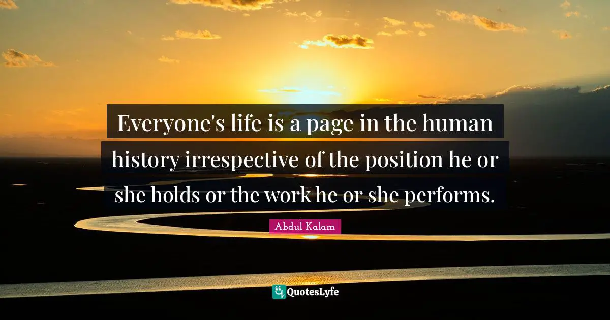 Everyone's life is a page in the human history irrespective of the position he or she holds or the work he or she performs.