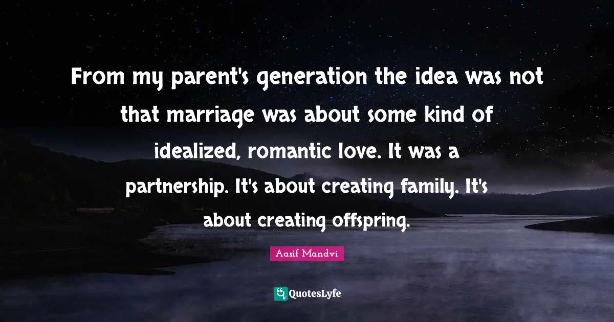 From my parent's generation the idea was not that marriage was about some kind of idealized, romantic love. It was a partnership. It's about creating family. It's about creating offspring.