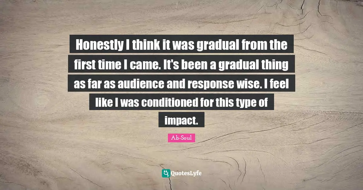 Honestly I think it was gradual from the first time I came. It's been a gradual thing as far as audience and response wise. I feel like I was conditioned for this type of impact.