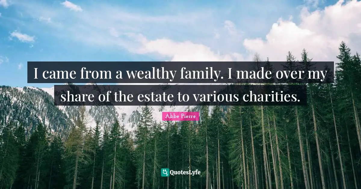 I came from a wealthy family. I made over my share of the estate to various charities.