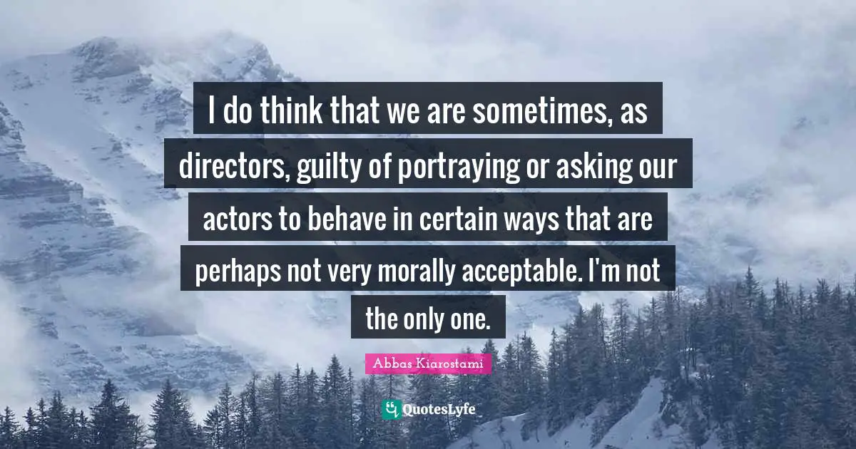 I do think that we are sometimes, as directors, guilty of portraying or asking our actors to behave in certain ways that are perhaps not very morally acceptable. I'm not the only one.