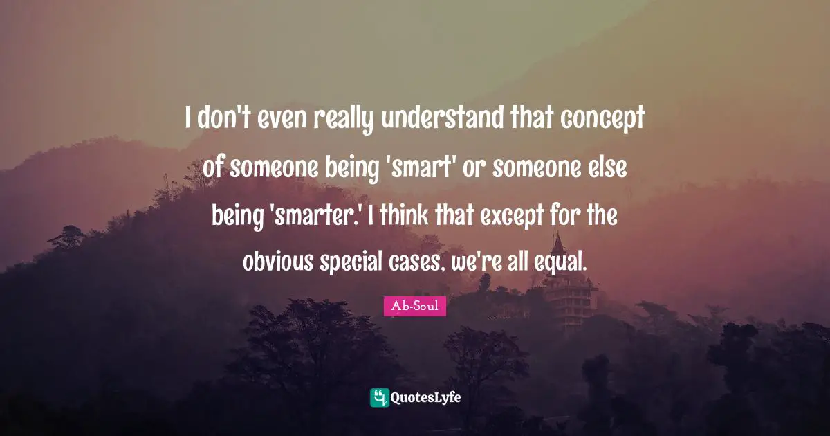 I don't even really understand that concept of someone being 'smart' or someone else being 'smarter.' I think that except for the obvious special cases, we're all equal.