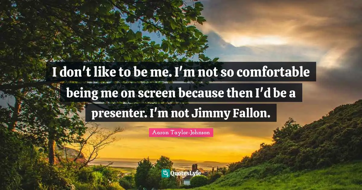 I don't like to be me. I'm not so comfortable being me on screen because then I'd be a presenter. I'm not Jimmy Fallon.