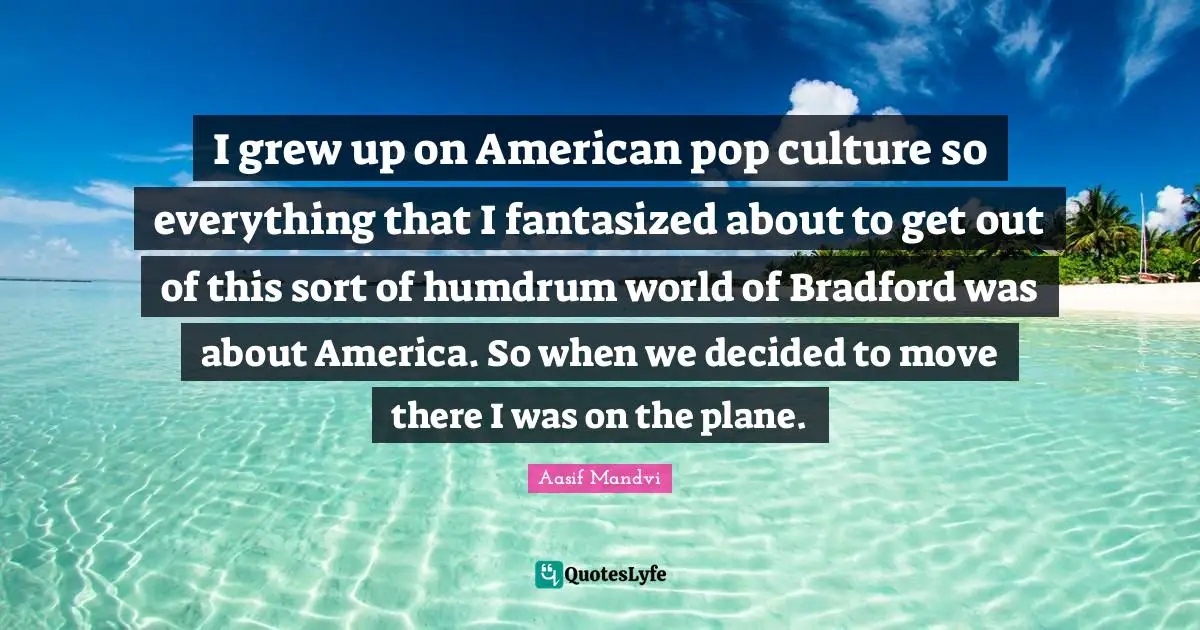 I grew up on American pop culture so everything that I fantasized about to get out of this sort of humdrum world of Bradford was about America. So when we decided to move there I was on the plane.