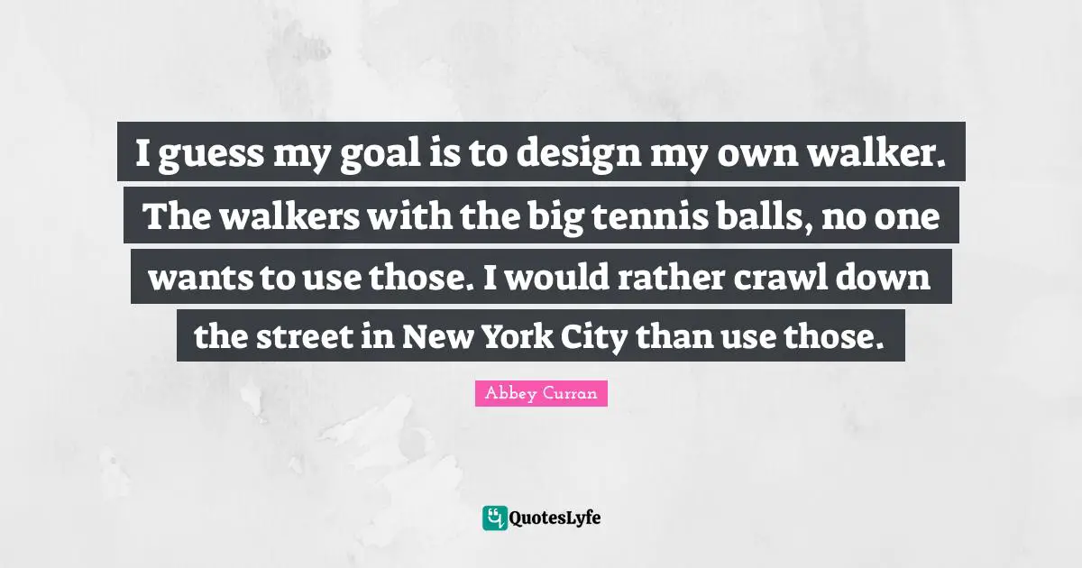 I guess my goal is to design my own walker. The walkers with the big tennis balls, no one wants to use those. I would rather crawl down the street in New York City than use those.
