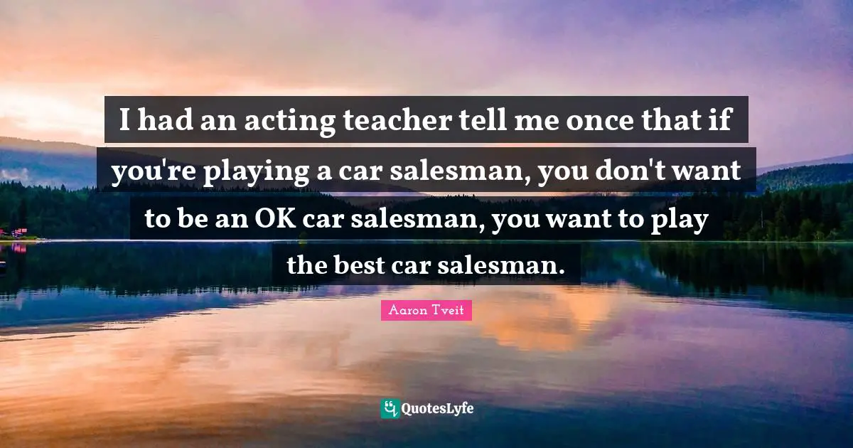 I had an acting teacher tell me once that if you're playing a car salesman, you don't want to be an OK car salesman, you want to play the best car salesman.
