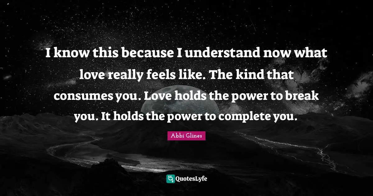 Abbi Glines Quotes: "I know this because I understand now what love really feels like. The kind that consumes you. Love holds the power to break you. It holds the power to complete you."