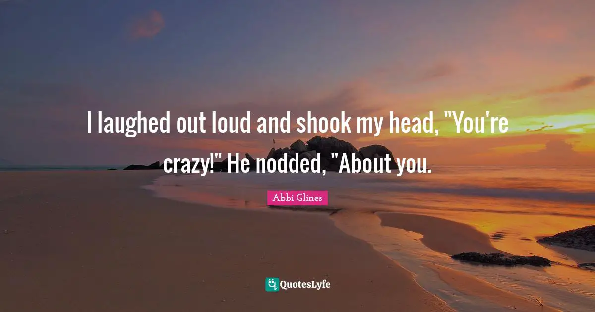 Abbi Glines Quotes: "I laughed out loud and shook my head, "You're crazy!" He nodded, "About you."